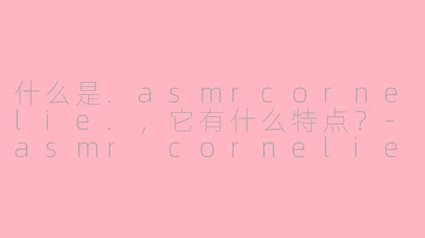 什么是.asmrcornelie.，它有什么特点？-asmr cornelie