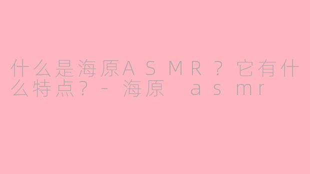 什么是海原ASMR？它有什么特点？-海原 asmr