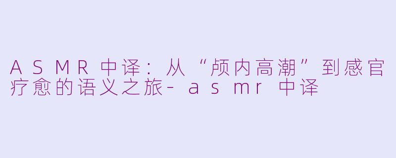 ASMR中译：从“颅内高潮”到感官疗愈的语义之旅-asmr中译