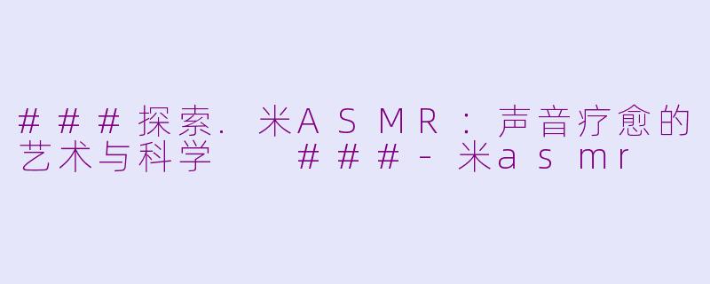 ###探索.米ASMR：声音疗愈的艺术与科学

###-米asmr