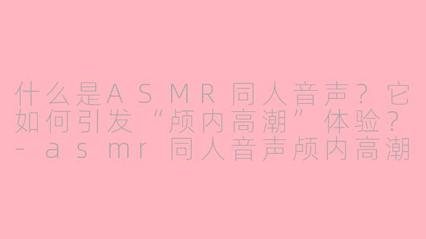 什么是ASMR同人音声?它如何引发“颅内高潮”体验?