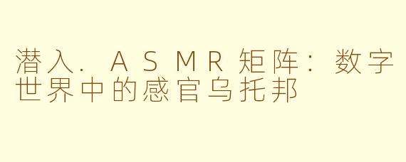 潜入.ASMR矩阵：数字世界中的感官乌托邦