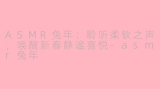 ASMR兔年：聆听柔软之声，唤醒新春静谧喜悦-asmr兔年