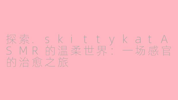 探索.skittykatASMR的温柔世界：一场感官的治愈之旅