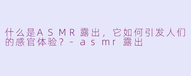 什么是ASMR露出，它如何引发人们的感官体验？-asmr露出