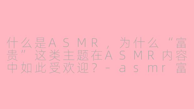 什么是ASMR，为什么“富贵”这类主题在ASMR内容中如此受欢迎？-asmr富贵