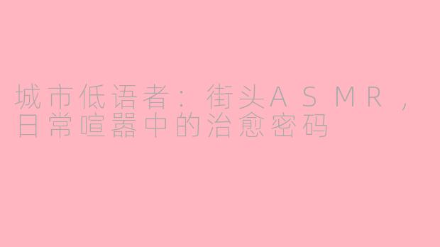 城市低语者：街头ASMR，日常喧嚣中的治愈密码