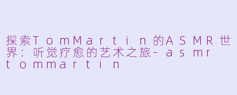 探索TomMartin的ASMR世界：听觉疗愈的艺术之旅-asmr tommartin