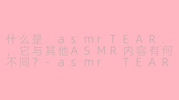 什么是.asmrTEAR.，它与其他ASMR内容有何不同？-asmr TEAR