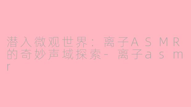 潜入微观世界：离子ASMR的奇妙声域探索-离子asmr