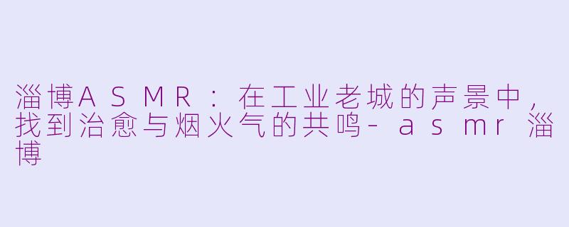 淄博ASMR：在工业老城的声景中，找到治愈与烟火气的共鸣-asmr淄博