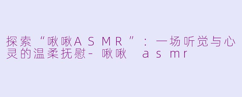 探索“啾啾ASMR”：一场听觉与心灵的温柔抚慰-啾啾 asmr