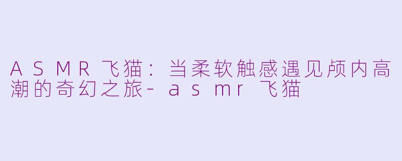 ASMR飞猫：当柔软触感遇见颅内高潮的奇幻之旅-asmr飞猫