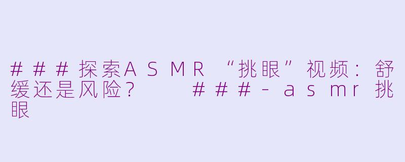 ###探索ASMR“挑眼”视频：舒缓还是风险？

###-asmr挑眼