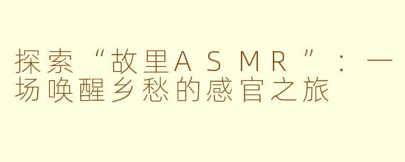 探索“故里ASMR”：一场唤醒乡愁的感官之旅