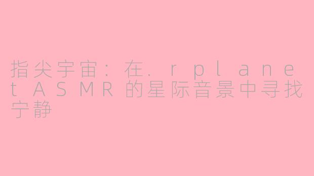 指尖宇宙：在.rplanetASMR的星际音景中寻找宁静