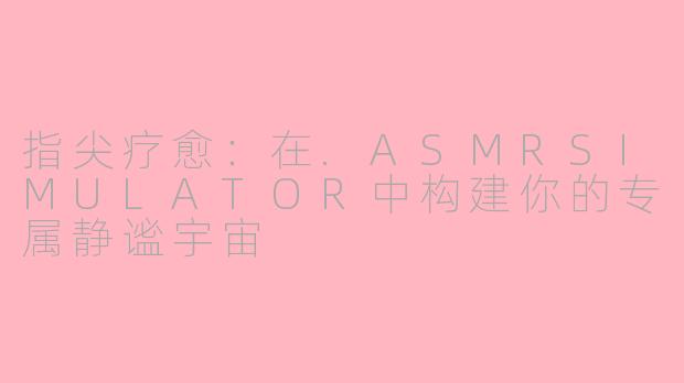 指尖疗愈：在.ASMRSIMULATOR中构建你的专属静谧宇宙