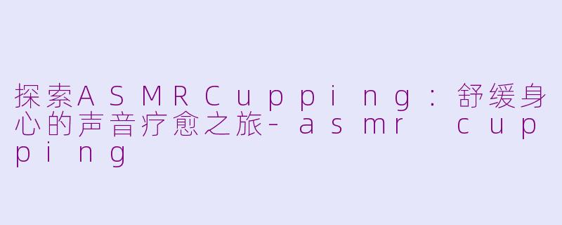 探索ASMRCupping：舒缓身心的声音疗愈之旅