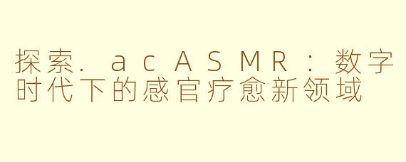 探索.acASMR：数字时代下的感官疗愈新领域