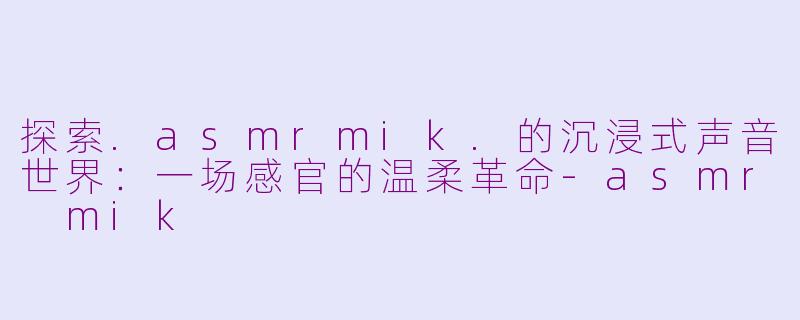 探索.asmrmik.的沉浸式声音世界：一场感官的温柔革命-asmr mik