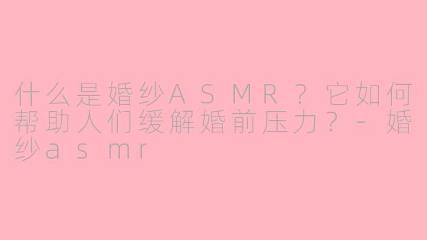 什么是婚纱ASMR？它如何帮助人们缓解婚前压力？
