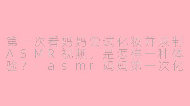 第一次看妈妈尝试化妆并录制ASMR视频，是怎样一种体验？-asmr妈妈第一次化妆
