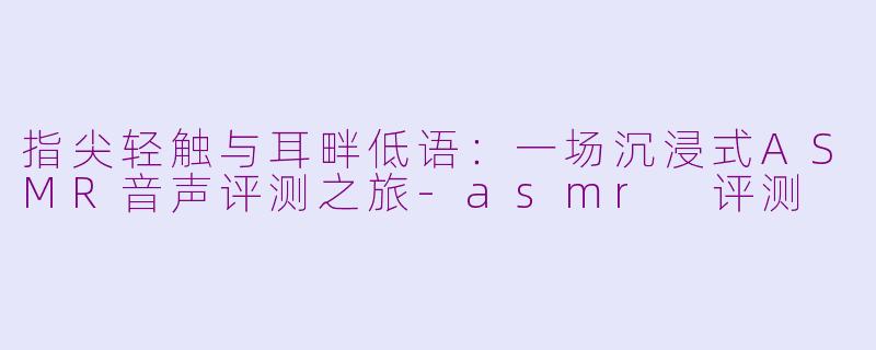 指尖轻触与耳畔低语：一场沉浸式ASMR音声评测之旅-asmr 评测