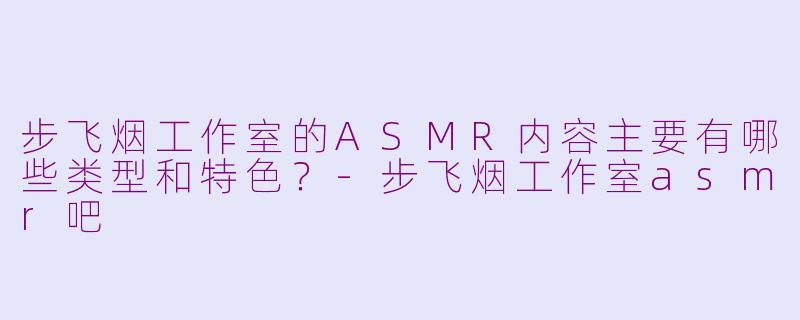 步飞烟工作室的ASMR内容主要有哪些类型和特色？-步飞烟工作室asmr吧