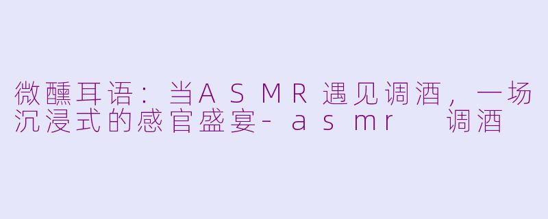 微醺耳语：当ASMR遇见调酒，一场沉浸式的感官盛宴-asmr 调酒
