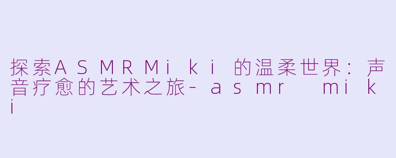 探索ASMRMiki的温柔世界：声音疗愈的艺术之旅-asmr miki