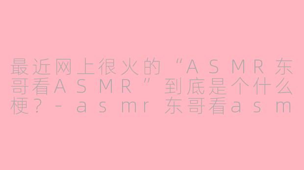 最近网上很火的“ASMR东哥看ASMR”到底是个什么梗？-asmr东哥看asmr