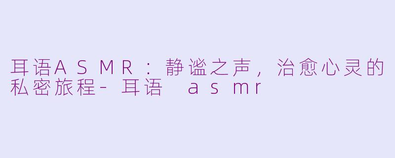 耳语ASMR：静谧之声，治愈心灵的私密旅程-耳语 asmr