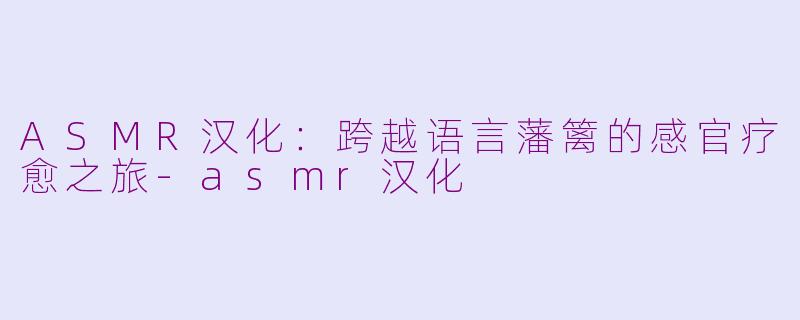 ASMR汉化：跨越语言藩篱的感官疗愈之旅-asmr汉化