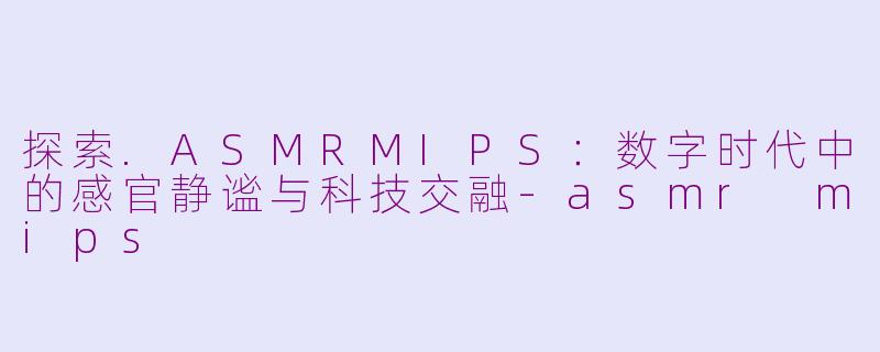 探索.ASMRMIPS：数字时代中的感官静谧与科技交融-asmr mips