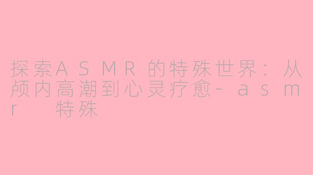 探索ASMR的特殊世界：从颅内高潮到心灵疗愈-asmr 特殊
