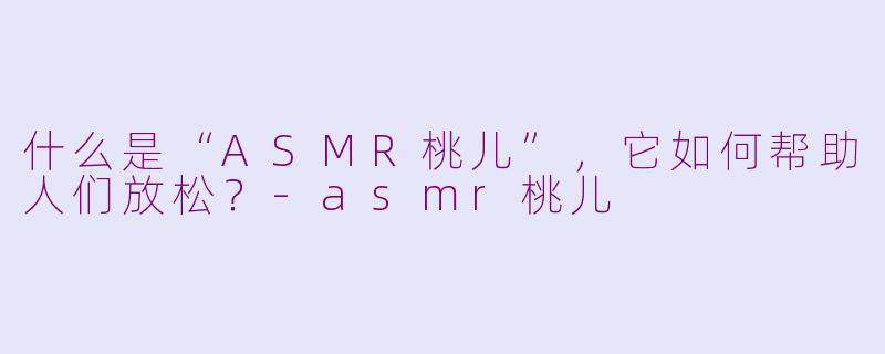 什么是“ASMR桃儿”，它如何帮助人们放松？-asmr桃儿