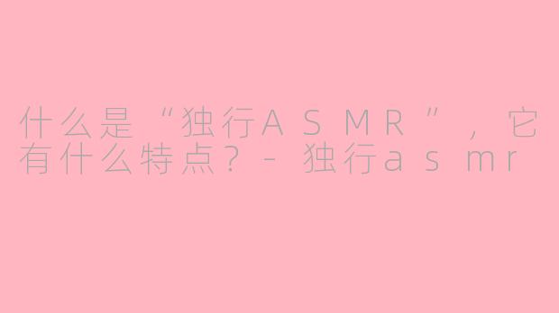 什么是“独行ASMR”，它有什么特点？-独行asmr
