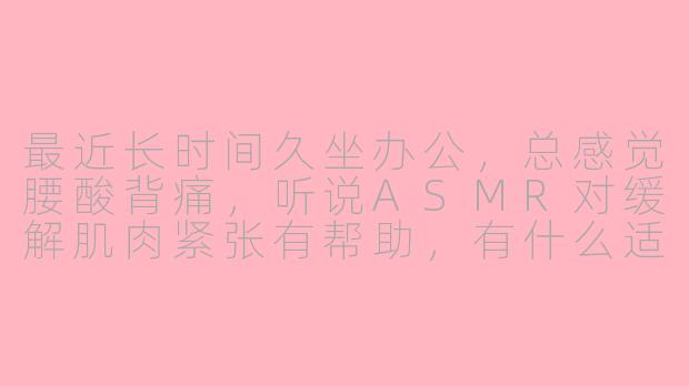 最近长时间久坐办公，总感觉腰酸背痛，听说ASMR对缓解肌肉紧张有帮助，有什么适合缓解腰酸的ASMR类型或技巧推荐吗？