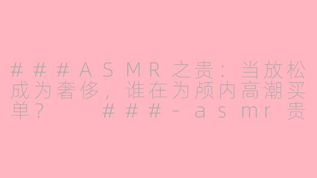 ###ASMR之贵：当放松成为奢侈，谁在为颅内高潮买单？

###-asmr贵