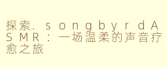探索.songbyrdASMR：一场温柔的声音疗愈之旅