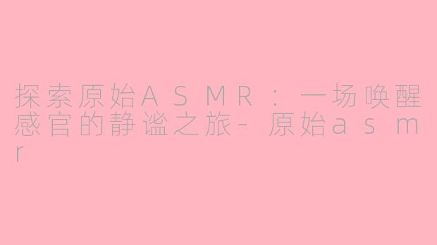 探索原始ASMR：一场唤醒感官的静谧之旅-原始asmr