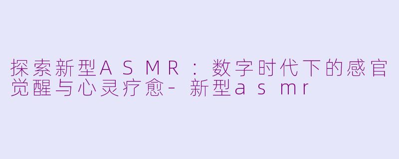 探索新型ASMR：数字时代下的感官觉醒与心灵疗愈-新型asmr