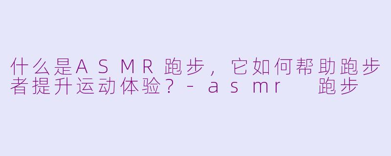 什么是ASMR跑步，它如何帮助跑步者提升运动体验？-asmr 跑步