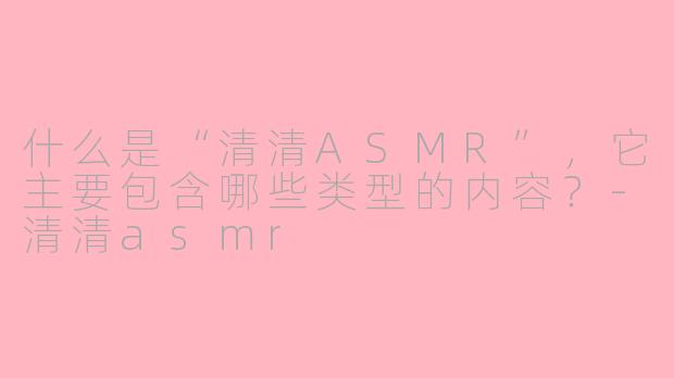 什么是“清清ASMR”，它主要包含哪些类型的内容？-清清asmr
