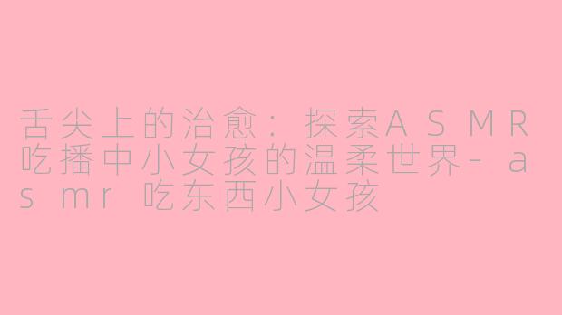 舌尖上的治愈：探索ASMR吃播中小女孩的温柔世界-asmr吃东西小女孩