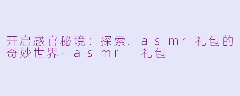 开启感官秘境：探索.asmr礼包的奇妙世界-asmr 礼包