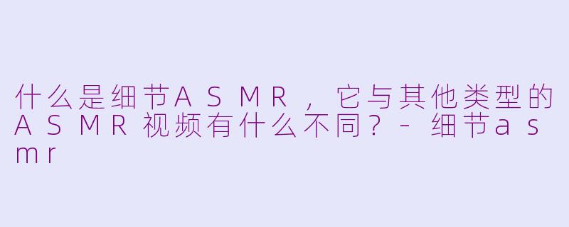 什么是细节ASMR，它与其他类型的ASMR视频有什么不同？-细节asmr