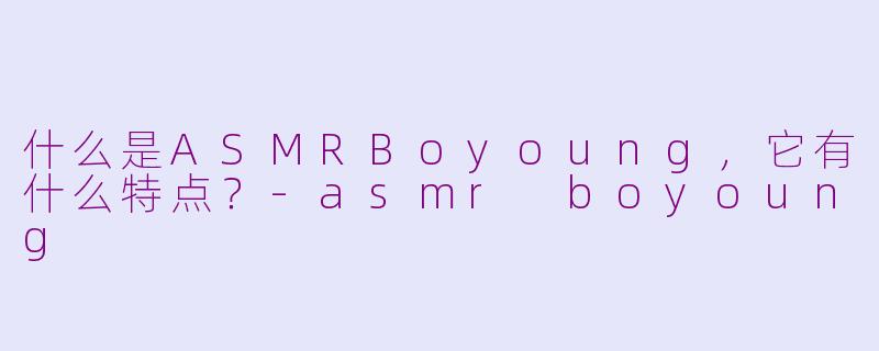 什么是ASMRBoyoung，它有什么特点？-asmr boyoung