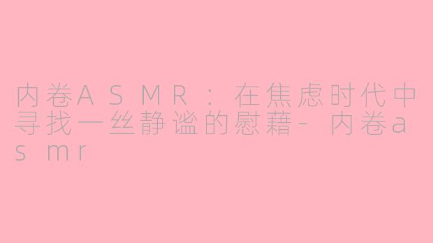 内卷ASMR：在焦虑时代中寻找一丝静谧的慰藉-内卷asmr