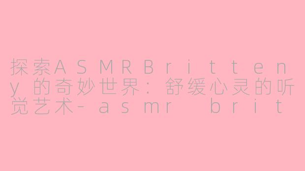 探索ASMRBritteny的奇妙世界：舒缓心灵的听觉艺术-asmr britteny
